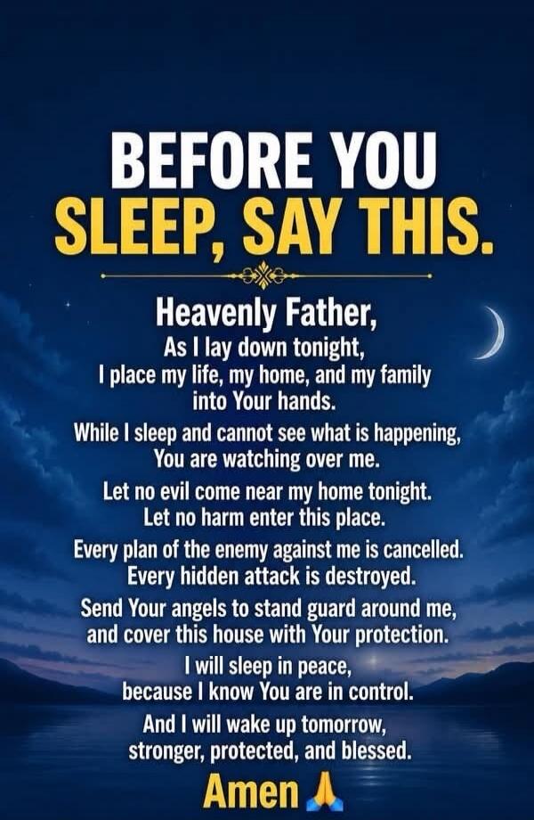 BEFORE YOU SLEEP, SAY THIS. Heavenly Father, As I lay down tonight, I place my life, my home, and my family into Your hands. While I sleep and cannot see what is happening, You are watching over me. Let no evil come near my home tonight. Let no harm enter this place. Every plan of the enemy against me is cancelled. Every hidden attack is destroyed.