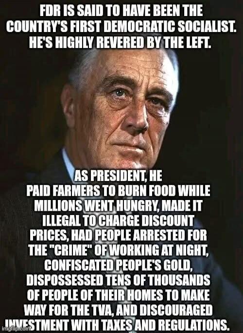 FDR IS SAID TO HAVE BEEN THE COUNTRY'S FIRST DEMOCRATIC SOCIALIST. HE'S HIGHLY REVERED BY THE LEFT. AS PRESIDENT, HE PAID FARMERS TO BURN FOOD WHILE MILLIONS WENT HUNGRY, MADE IT ILLEGAL TO CHARGE DISCOUNT PRICES, HAD PEOPLE ARRESTED FOR THE 