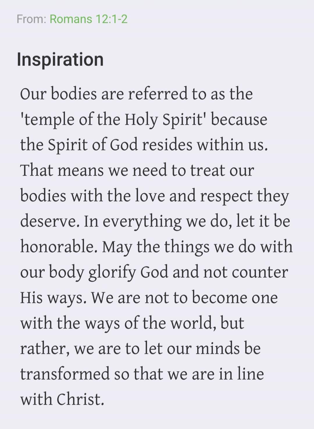 From: Romans 12:1-2 Inspiration Our bodies are referred to as the 'temple of the Holy Spirit' because the Spirit of God resides within us. That means we need to treat our bodies with the love and respect they deserve. In everything we do, let it be honorable. May the things we do with our body glorify God and not counter His ways. We are not to bec