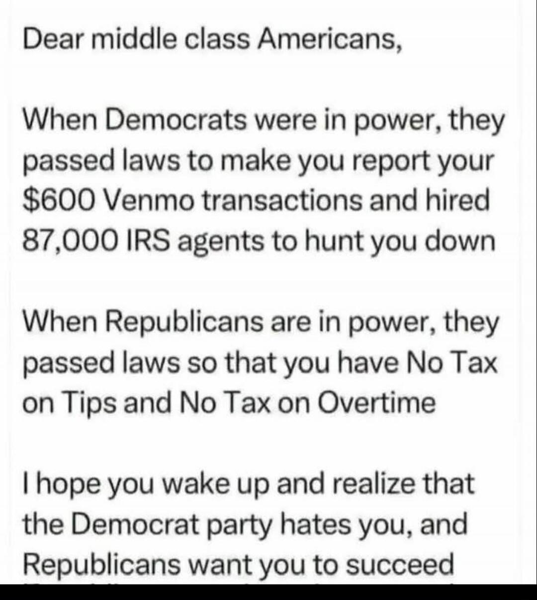 Dear middle class Americans, When Democrats were in power, they passed laws to make you report your $600 Venmo transactions and hired 87,000 IRS agents to hunt you down When Republicans are in power, they passed laws so that you have No Tax on Tips and No Tax on Overtime I hope you wake up and realize that the Democrat party hates you, and Republic