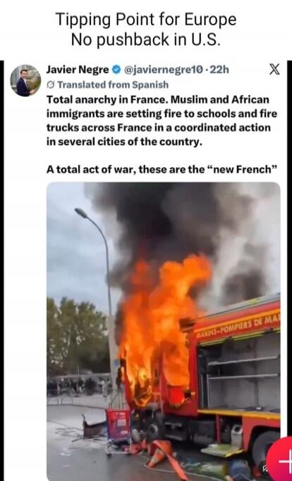 Tipping Point for Europe No pushback in U.S. Javier Negre @javiernegre10 · 22h Translated from Spanish Total anarchy in France. Muslim and African immigrants are setting fire to schools and fire trucks across France in a coordinated action in several cities of the country. A total act of war, these are the “new French” MARINS-POMPIERS DE MA