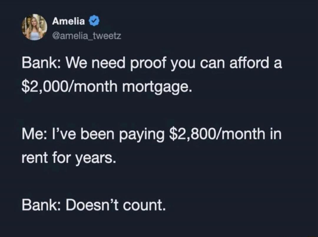 Amelia @amelia_tweetz Bank: We need proof you can afford a $2,000/month mortgage. Me: I've been paying $2,800/month in rent for years. Bank: Doesn't count.