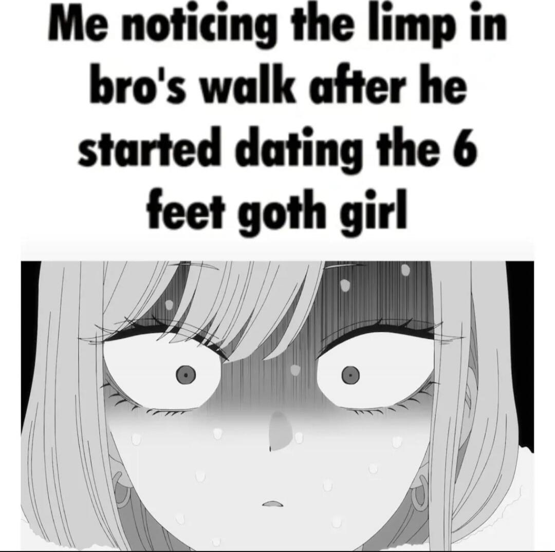 Me noticing the limp in bro's walk after he started dating the 6 feet goth girl