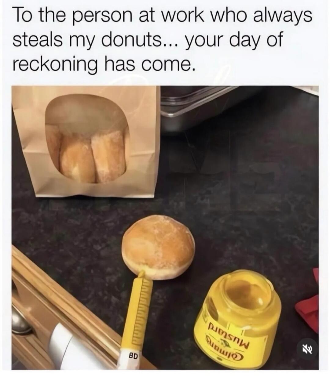 To the person at work who always steals my donuts... your day of reckoning has come.