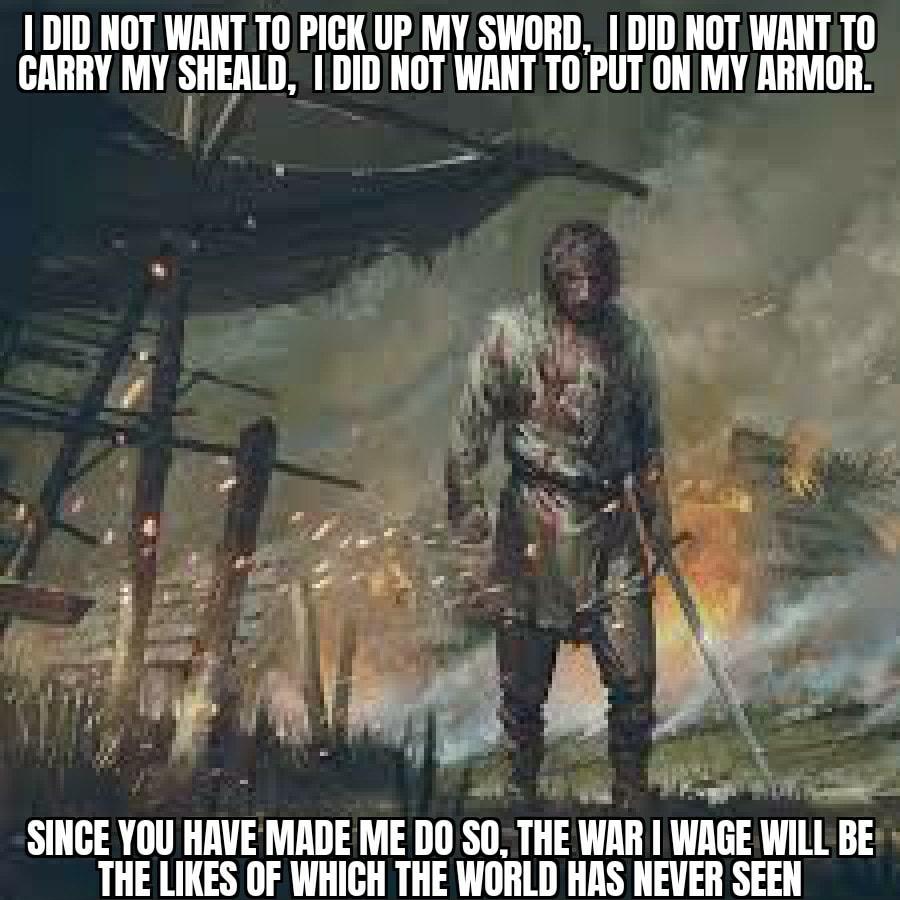 1 DID NOT WANT TO PICK UP MY SWORD DID NOT WANT T0 CARRY MY SHEALD DID NOT WANT TO PUTON MY ARMOR rm o pf T SINGE YOU HAVE MADE ME DO Sll 113 Wllli WAGE WILL BE THE LIKES OF WHICH THE WORLD HAS NEVER SEEN