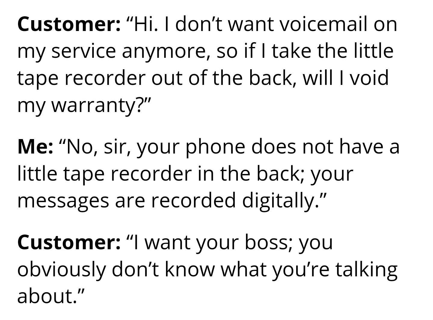 Customer Hi dont want voicemail on my service anymore so if take the little tape recorder out of the back will void my warranty Me No sir your phone does not have a little tape recorder in the back your messages are recorded digitally Customer want your boss you obviously dont know what youre talking about