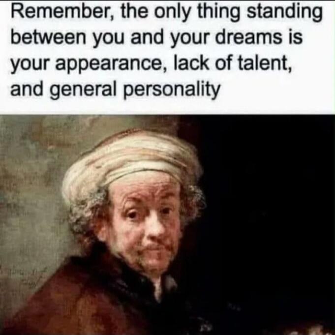 Remember, the only thing standing between you and your dreams is your appearance, lack of talent, and general personality