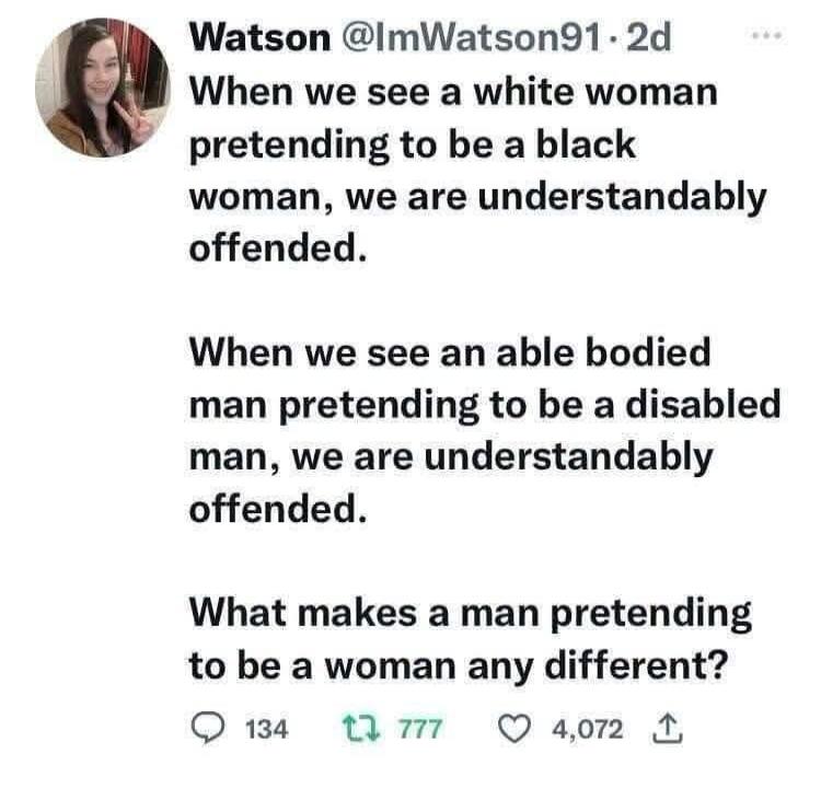 Watson @ImWatson91 · 2d When we see a white woman pretending to be a black woman, we are understandably offended. When we see an able bodied man pretending to be a disabled man, we are understandably offended. What makes a man pretending to be a woman any different?