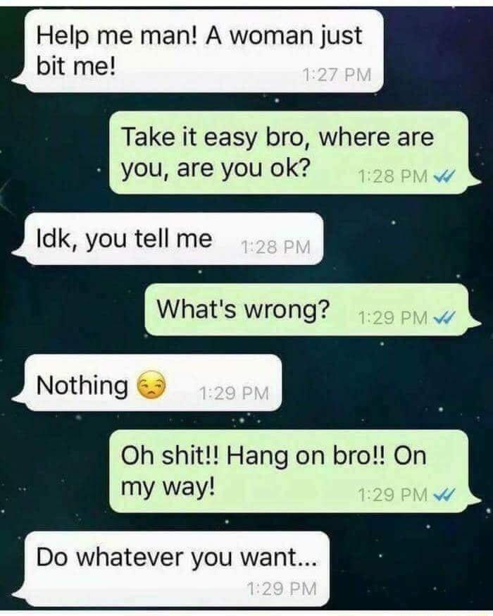 Help me man A woman just bit me Take it easy bro where are you are you ok Idk you tell me Whats wrong Nothing Oh shit Hang on bro On my way w