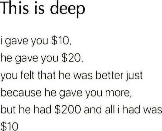 This is deep i gave you 10 he gave you 20 you felt that he was better just because he gave you more but he had 200 and all i had was 10