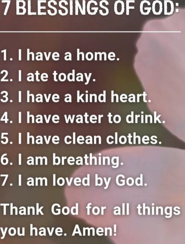 7 BLESSINGS OF GOD:
1. I have a home.
2. I ate today.
3. I have a kind heart.
4. I have water to drink.
5. I have clean clothes.
6. I am breathing.
7. I am loved by God.
Thank God for all things you have. Amen!