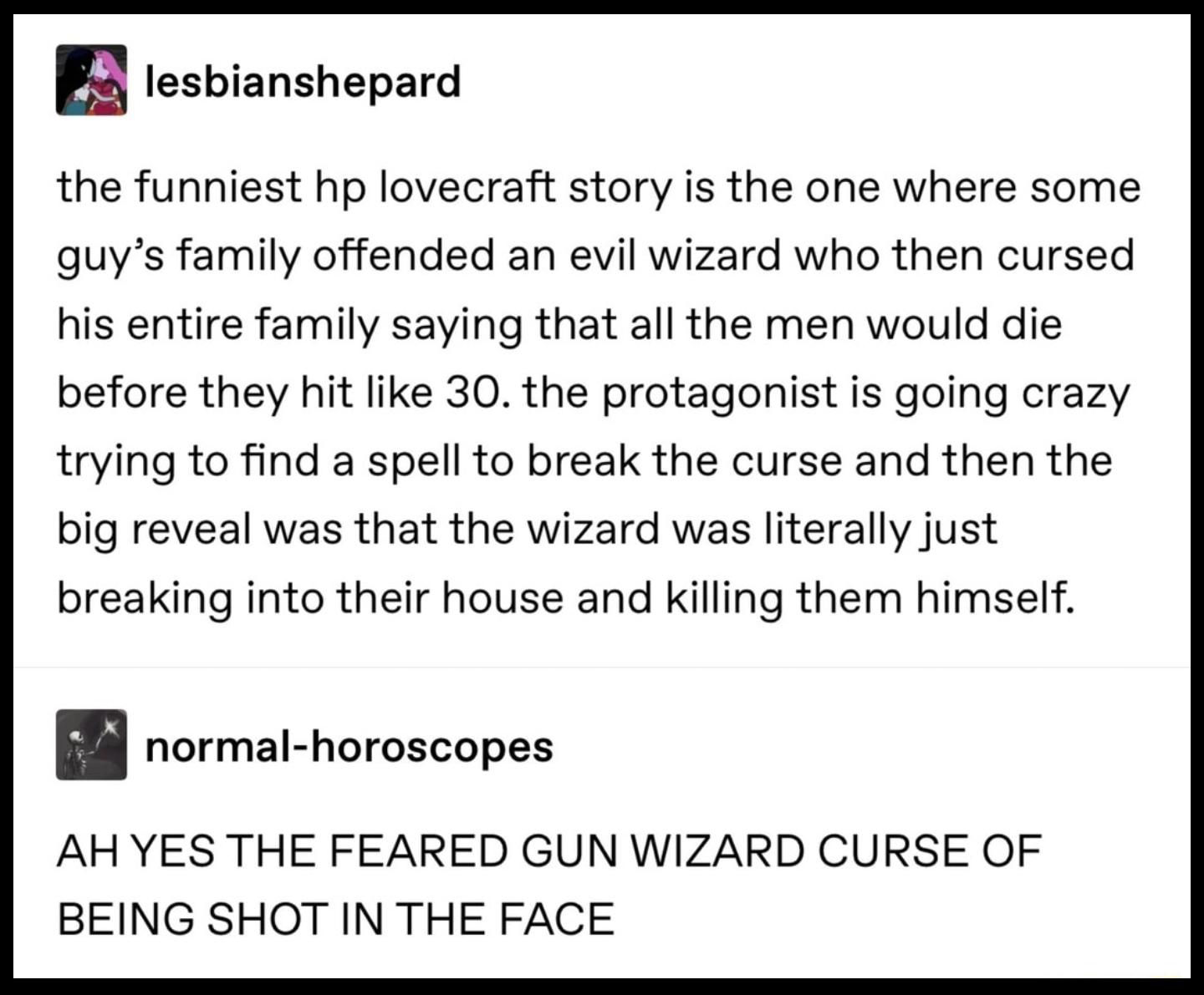 2 tesbianshepard the funniest hp lovecraft story is the one where some quys family offended an evil wizard who then cursed his entire family saying that all the men would die before they hit like 30 the protagonist is going crazy trying to find a spell to break the curse and then the big reveal was that the wizard was literally just breaking into their house and killing them himself B normal horos