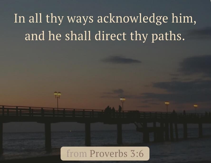 In all thy ways acknowledge him, and he shall direct thy paths. from Proverbs 3:6