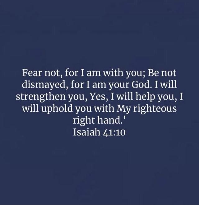 Fear not, for I am with you; Be not dismayed, for I am your God. I will strengthen you, Yes, I will help you, I will uphold you with My righteous right hand. Isaiah 41:10