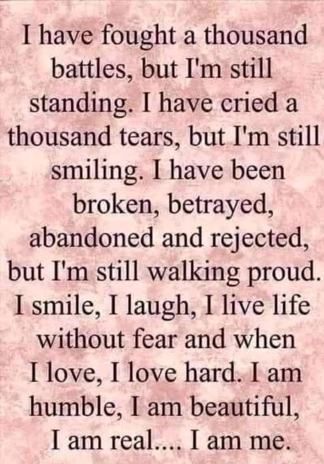 I have fought a thousand battles, but I'm still standing. I have cried a thousand tears, but I'm still smiling. I have been broken, betrayed, abandoned and rejected, but I'm still walking proud. I smile, I laugh, I live life without fear and when I love, I love hard. I am humble, I am beautiful, I am real.... I am me.