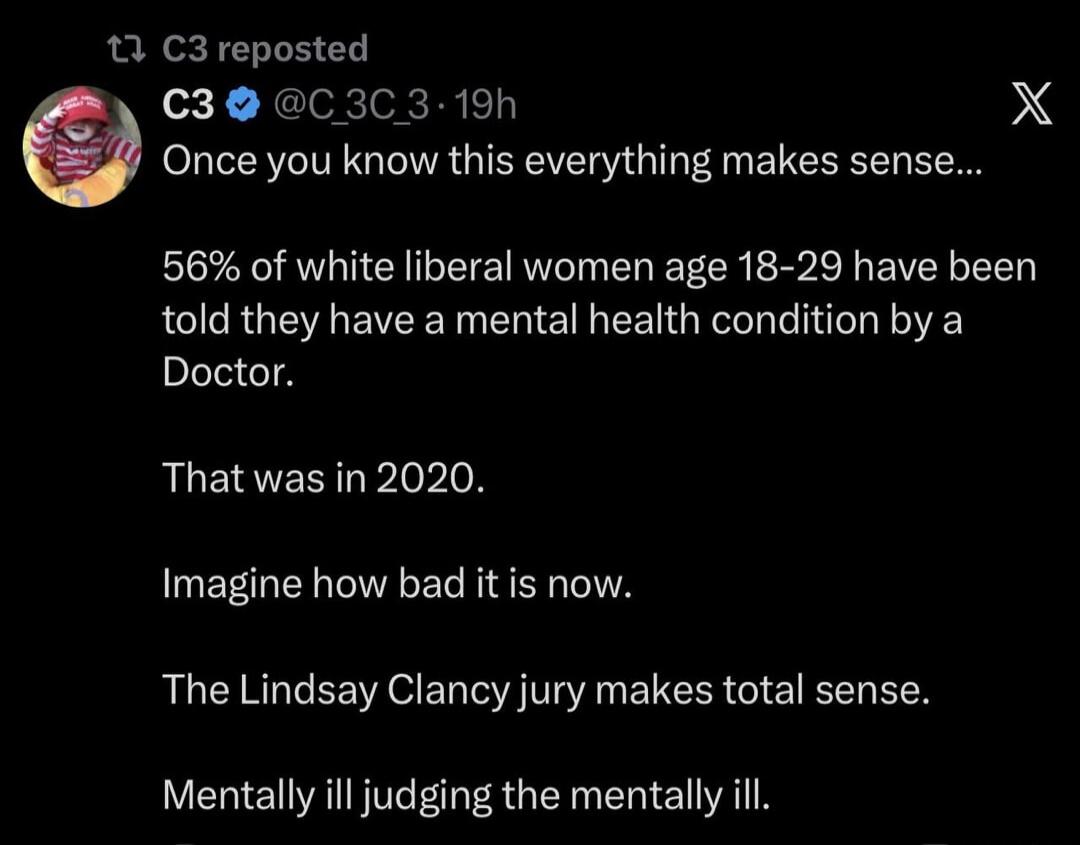 C3 reposted C3 @C_3C_3 · 19h Once you know this everything makes sense... 56% of white liberal women age 18-29 have been told they have a mental health condition by a Doctor. That was in 2020. Imagine how bad it is now. The Lindsay Clancy jury makes total sense. Mentally ill judging the mentally ill.