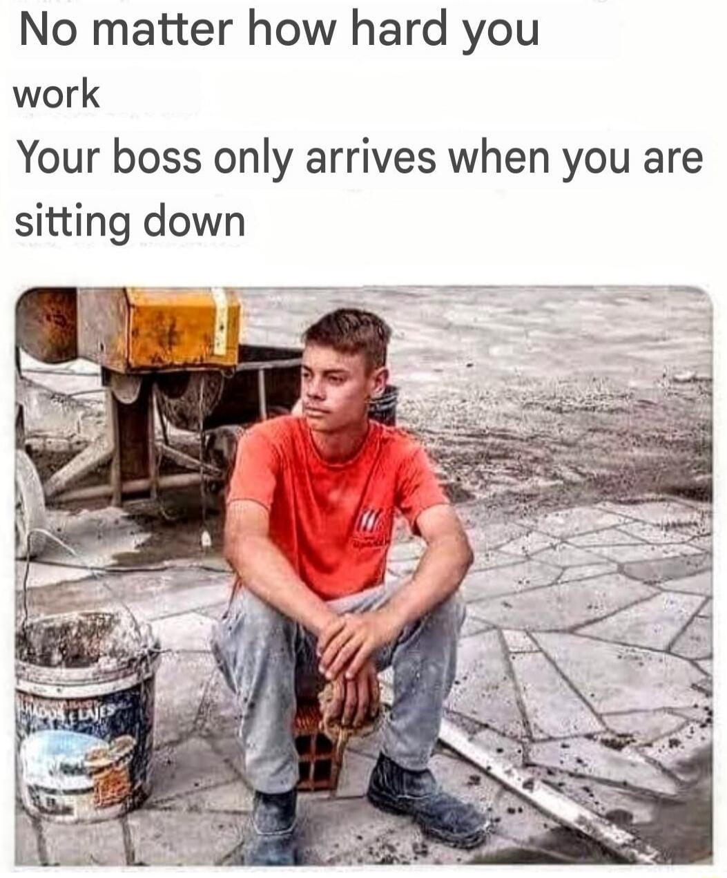 No matter how hard you work
Your boss only arrives when you are sitting down