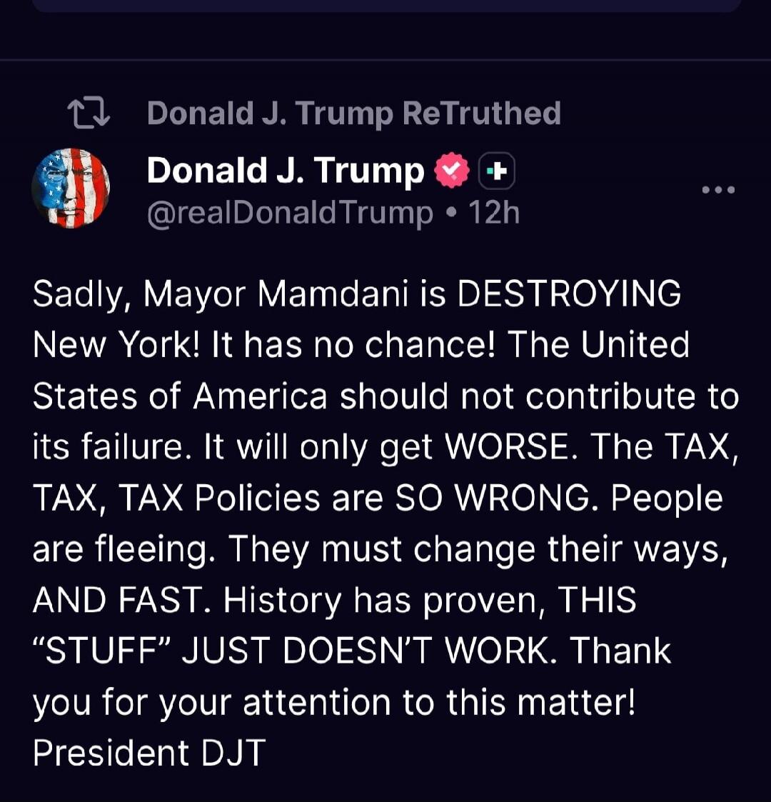 Donald J. Trump ReTruthed Donald J. Trump @realDonaldTrump • 12h Sadly, Mayor Mamdani is DESTROYING New York! It has no chance! The United States of America should not contribute to its failure. It will only get WORSE. The TAX, TAX, TAX Policies are SO WRONG. People are fleeing. They must change their ways, AND FAST. History has proven, THIS “STUFF