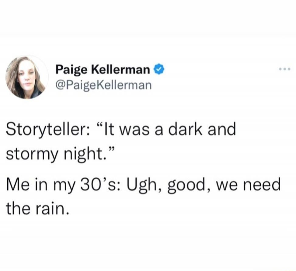 Storyteller: “It was a dark and stormy night.”
Me in my 30’s: Ugh, good, we need the rain.