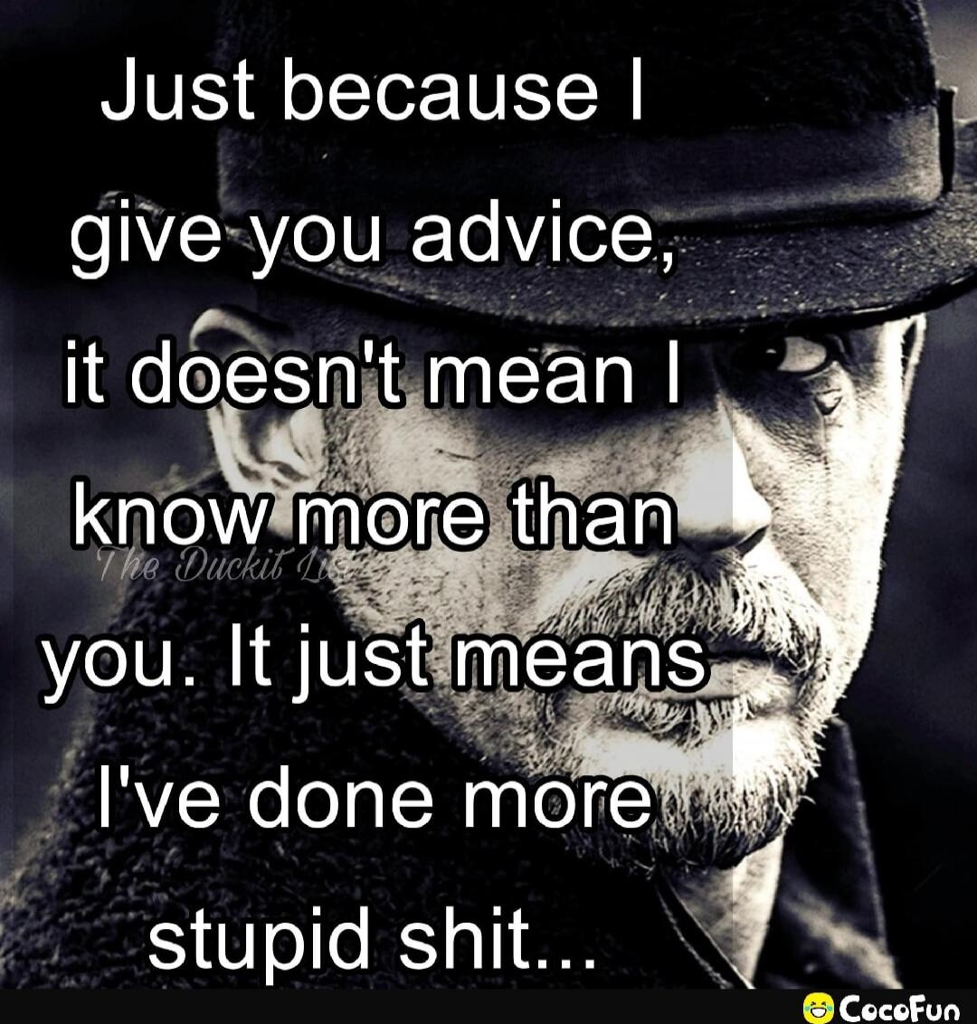 Just because I give you advice, it doesn't mean I know more than you. It just means I've done more stupid shit...