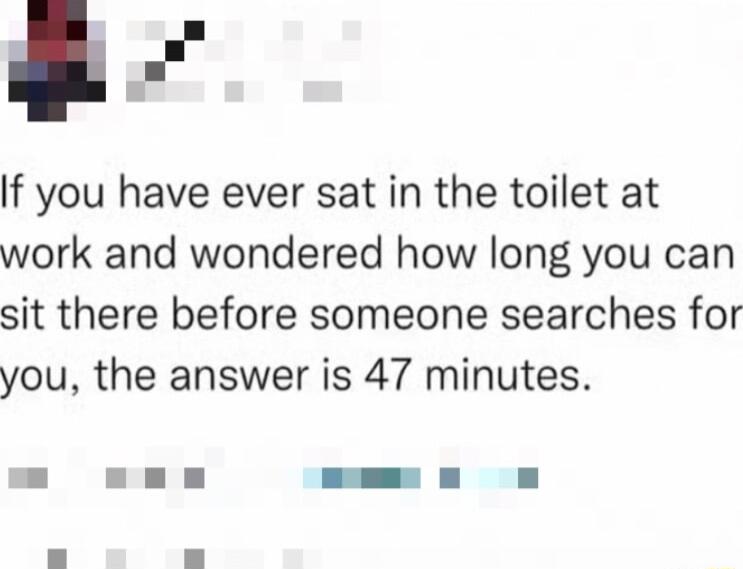 l If you have ever sat in the toilet at work and wondered how long you can sit there before someone searches for you the answer is 47 minutes