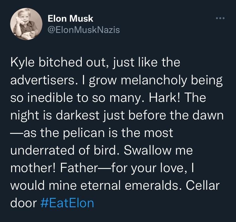 Elon Musk ElonMuskNazis Kyle bitched out just like the L ETETE N o 1 1 ETaTelgTol VA o1 4 so inedible to so many Hark The night is darkest just before the dawn as the pelican is the most underrated of bird Swallow me mother Fatherfor your love would mine eternal emeralds Cellar door EatElon