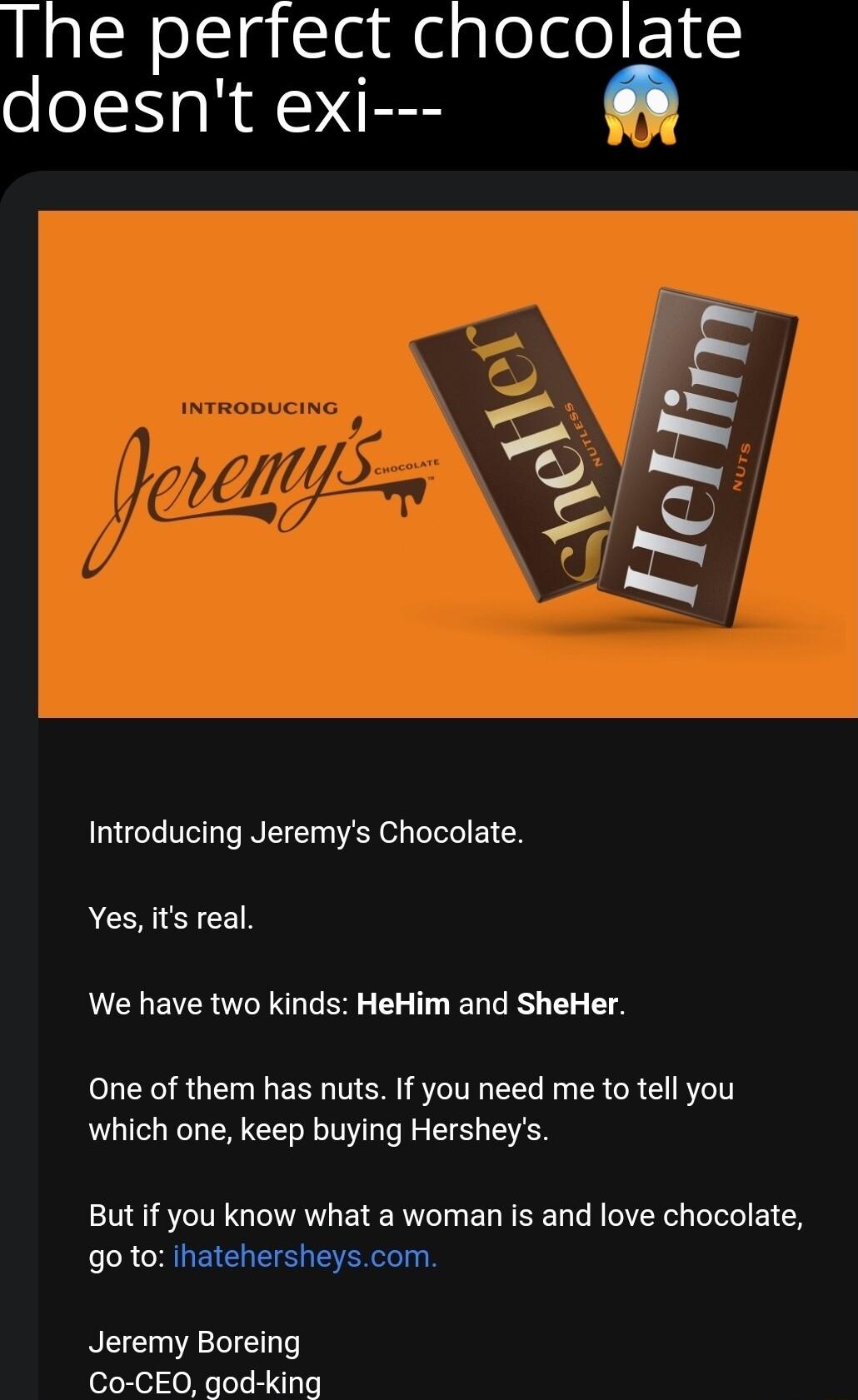 LS slclgSle N e glede F S doesnt exi o My 2T Introducing Jeremys Chocolate Yes its real We have two kinds HeHim and SheHer One of them has nuts If you need me to tell you which one keep buying Hersheys But if you know what a woman is and love chocolate go to ihatehersheyscom Jeremy Boreing Co CEO god king