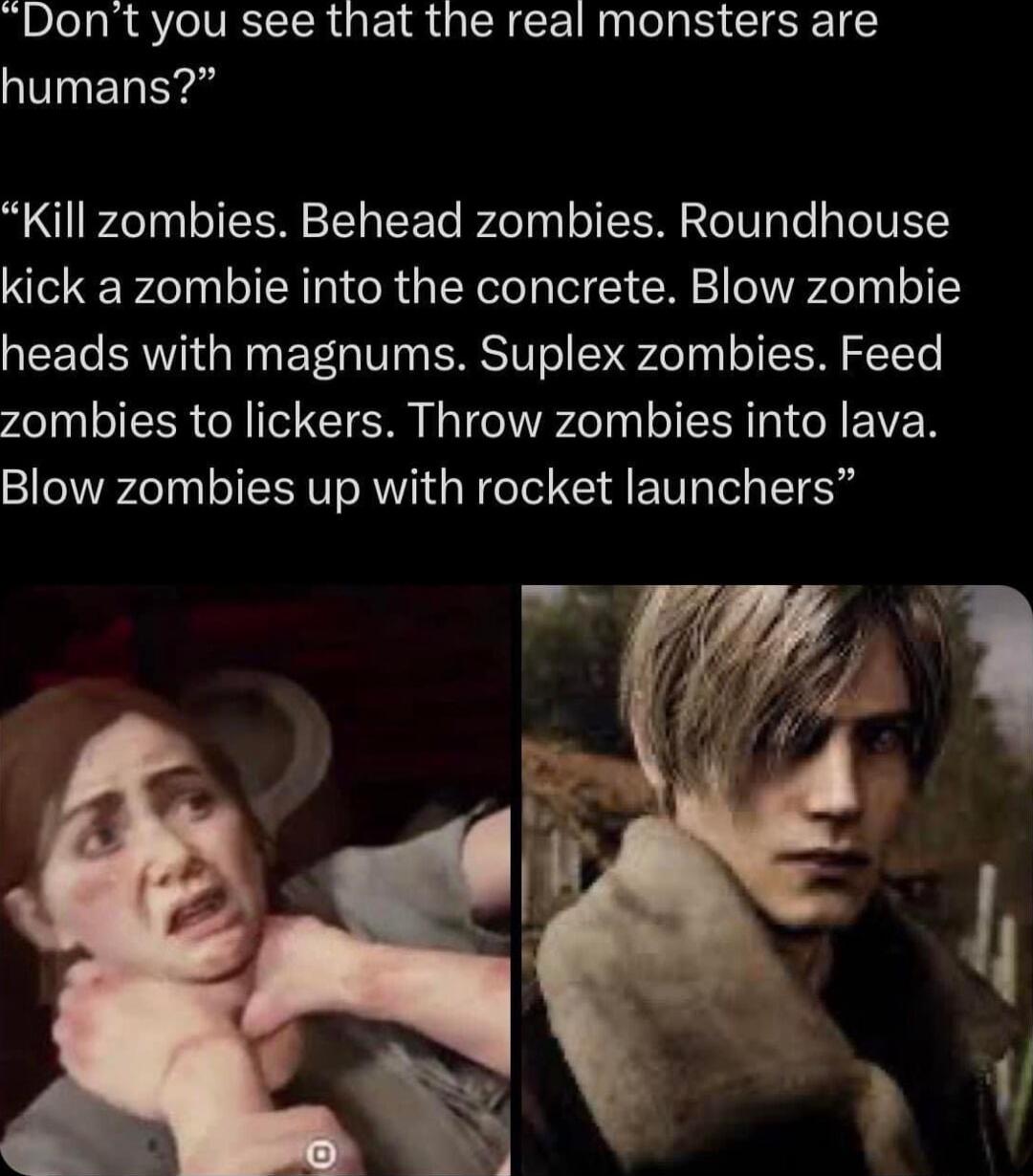 Dont you see that the real monsters are humans Kill zombies Behead zombies Roundhouse kick a zombie into the concrete Blow zombie heads with magnums Suplex zombies Feed zombies to lickers Throw zombies into lava Blow zombies up with rocket launchers