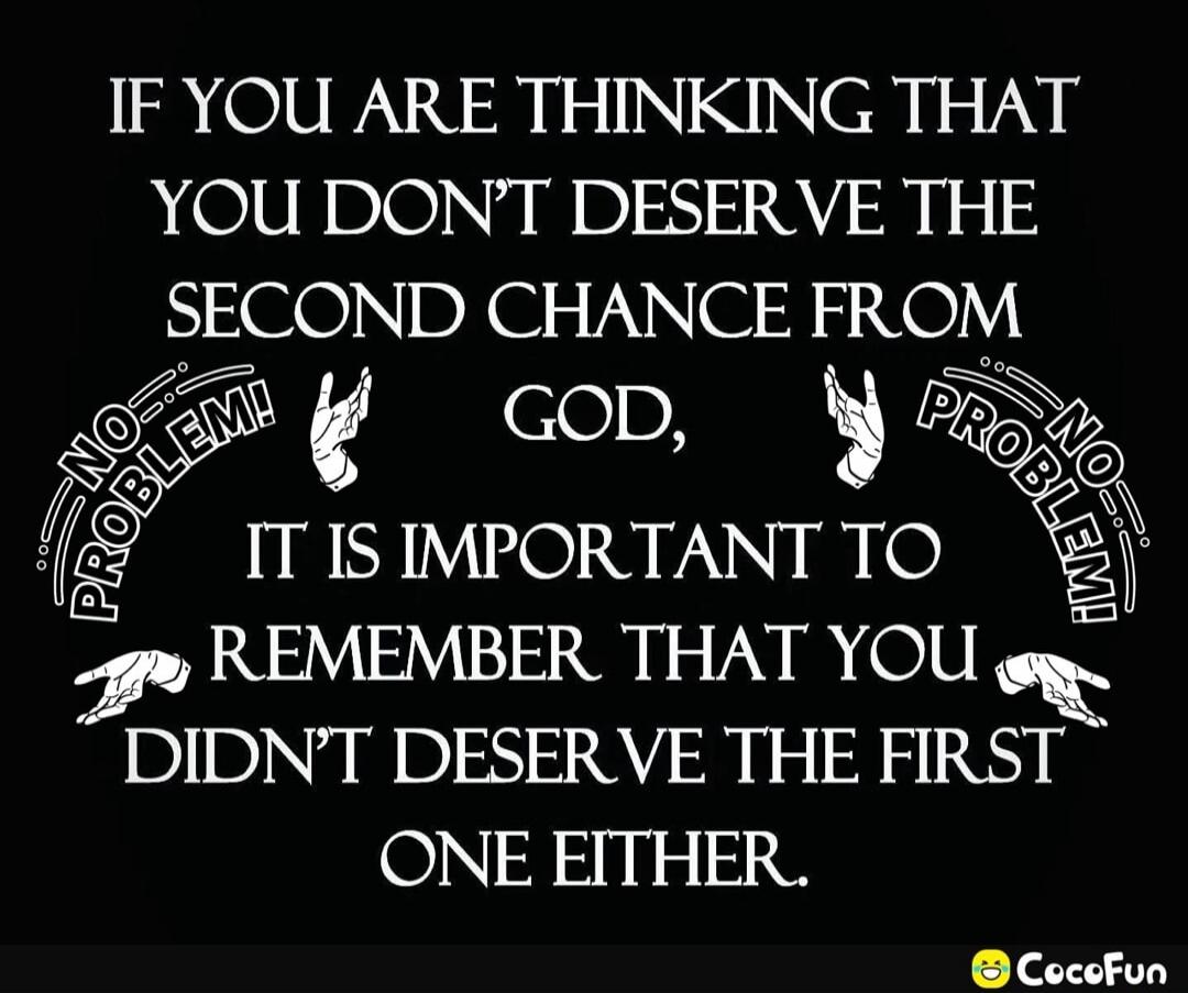 IF YOU ARE THINKING THAT YOU DON'T DESERVE THE SECOND CHANCE FROM GOD, NO PROBLEM! IT IS IMPORTANT TO REMEMBER THAT YOU DIDN'T DESERVE THE FIRST ONE EITHER.