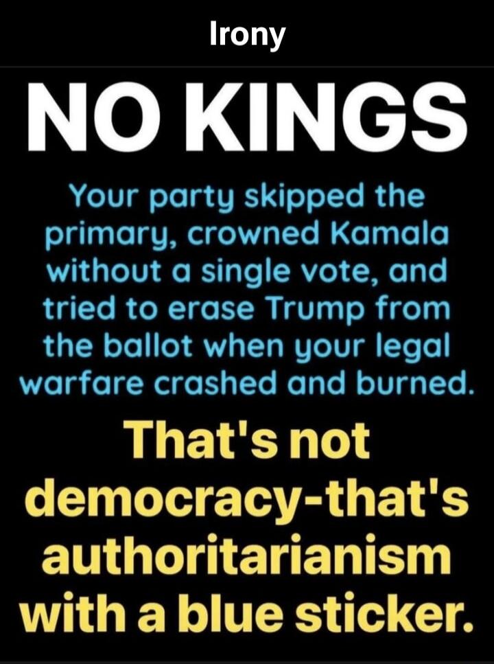 Irony NO KINGS Your party skipped the primary, crowned Kamala without a single vote, and tried to erase Trump from the ballot when your legal warfare crashed and burned. That's not democracy - that's authoritarianism with a blue sticker.