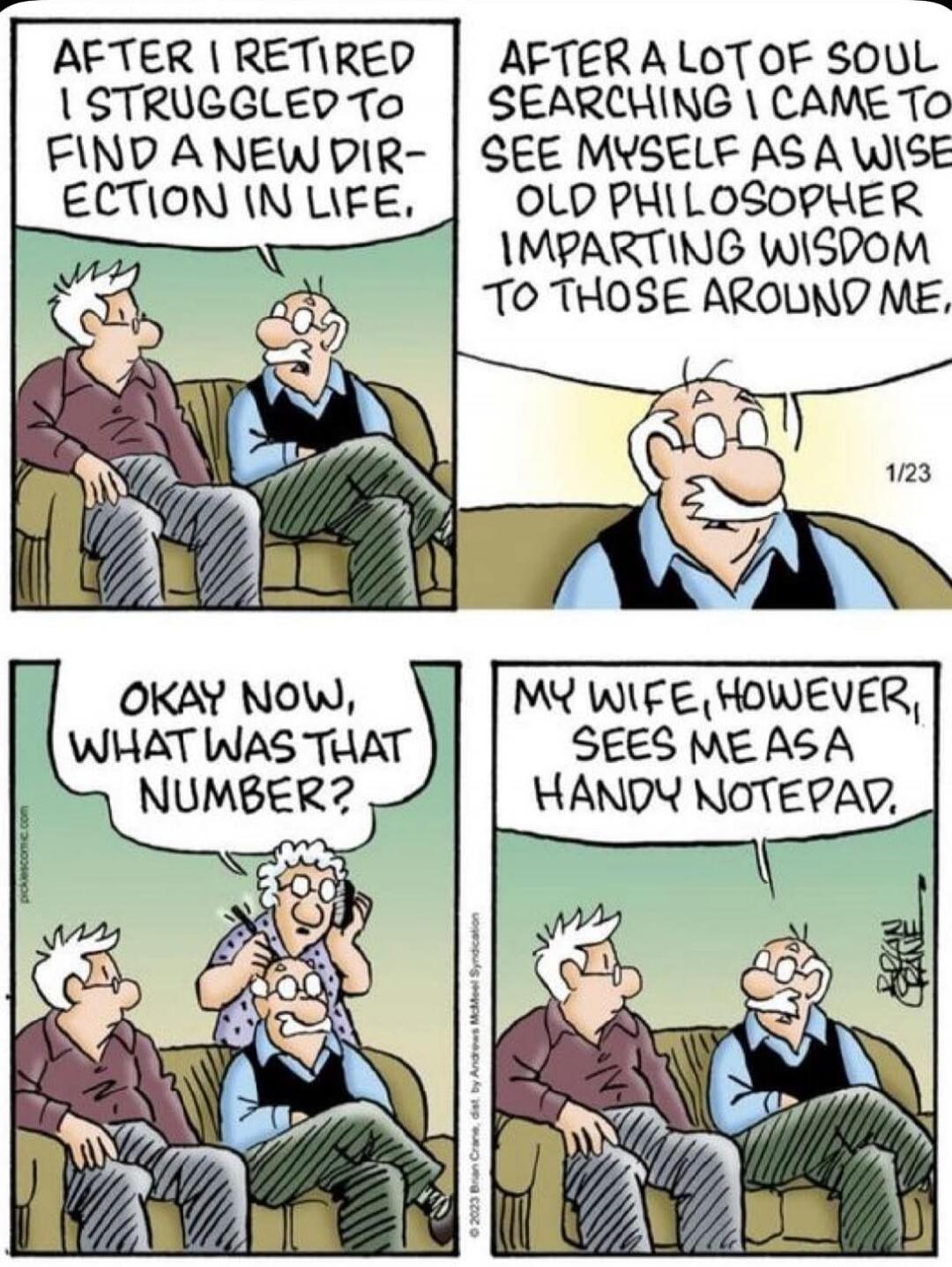 AFTER I RETIRED I STRUGGLED TO FIND A NEW DIRECTION IN LIFE.
AFTER A LOT OF SOUL SEARCHING I CAME TO SEE MYSELF AS A WISE OLD PHILOSOPHER IMPARTING WISDOM TO THOSE AROUND ME.
OKAY NOW, WHAT WAS THAT NUMBER?
MY WIFE, HOWEVER, SEES ME AS A HANDY NOTEPAD.