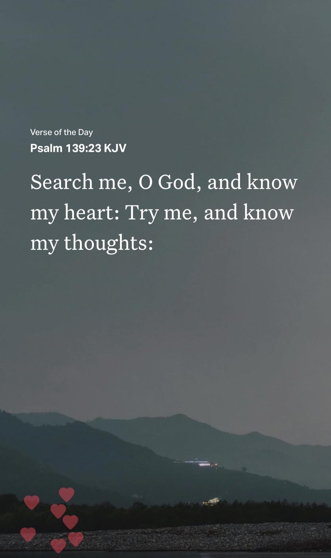 Verse of the Day Psalm 139:23 KJV Search me, O God, and know my heart: Try me, and know my thoughts: