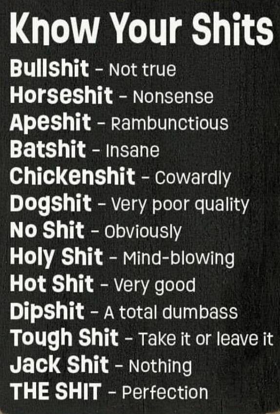 KNOW YOUR SHITS
Bullshit - Not true
Horseshit - Nonsense
Apeshit - Rambunctious
Batshit - Insane
Chickenshit - Cowardly
Dogshit - Very poor quality
No Shit - Obviously
Holy Shit - Mind-blowing
Hot Shit - Very good
Dipshit - A total dumbass
Tough Shit - Take it or leave it
Jack Shit - Nothing
THE SHIT - Perfection