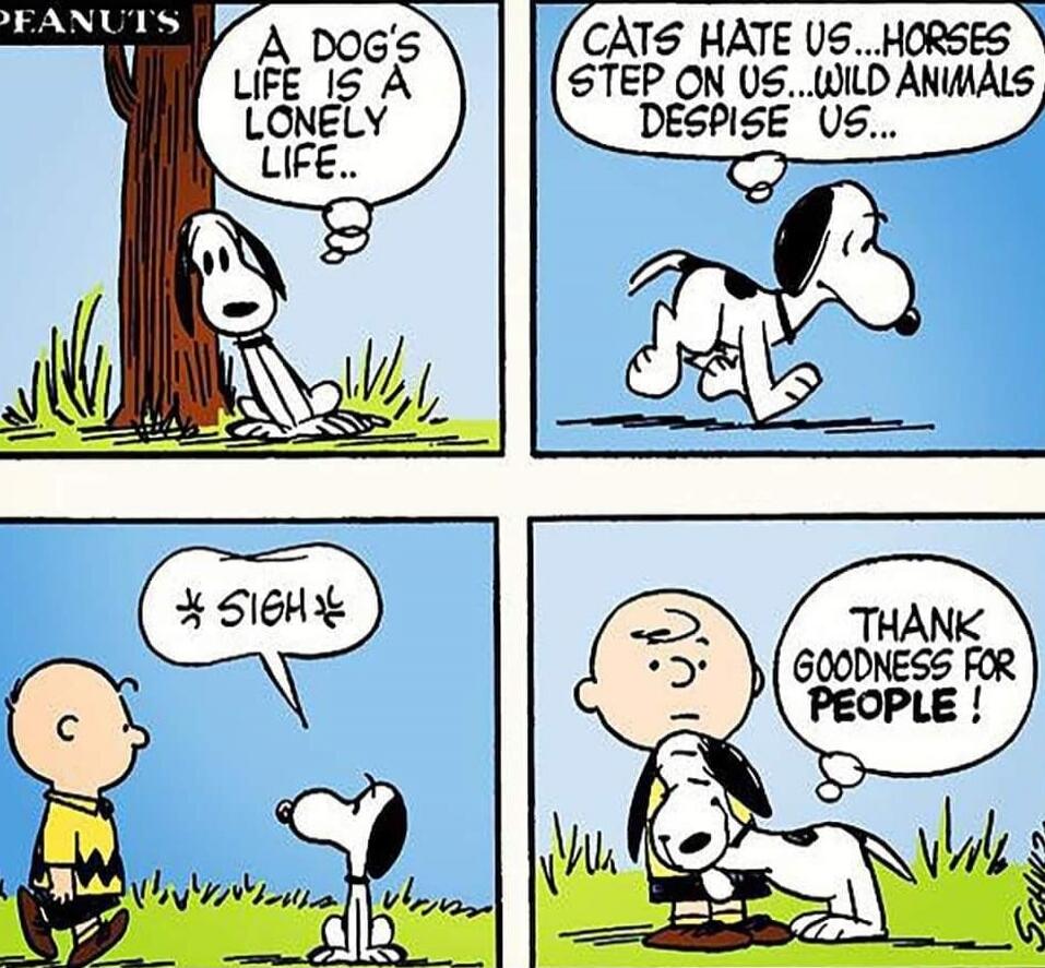 A DOG'S LIFE IS A LONELY LIFE.. CATS HATE US... HORSES STEP ON US... WILD ANIMALS DESPISE US... *SIGH* THANK GOODNESS FOR PEOPLE!