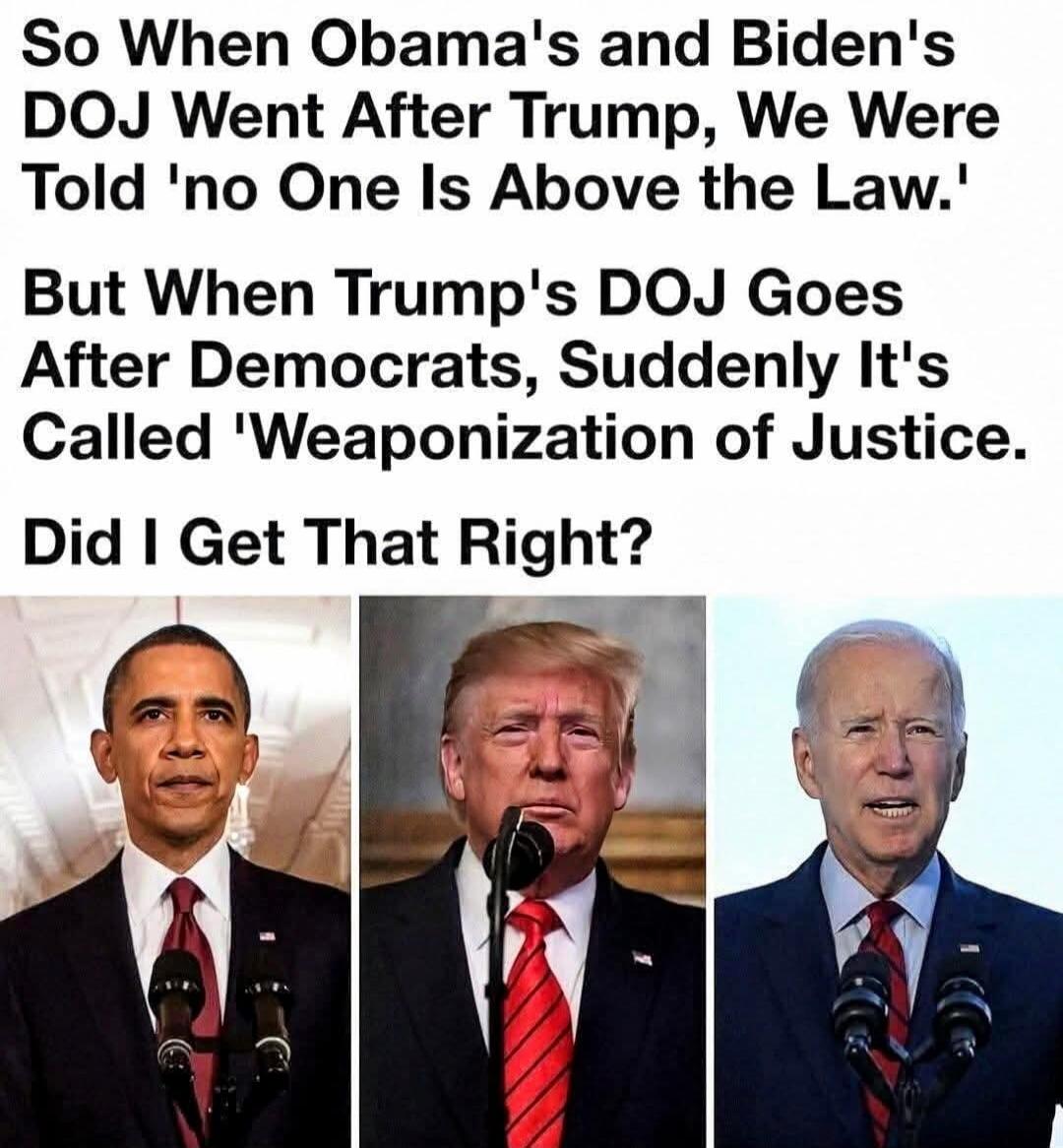 So When Obama's and Biden's DOJ Went After Trump, We Were Told 'no One Is Above the Law.' But When Trump's DOJ Goes After Democrats, Suddenly It's Called 'Weaponization of Justice. Did I Get That Right?