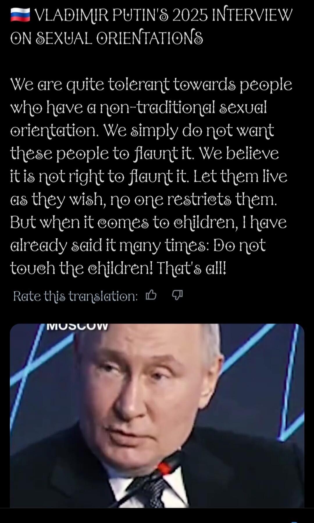 VLADIMIR PUTIN'S 2025 INTERVIEW ON SEXUAL ORIENTATIONS

We are quite tolerant towards people who have a non-traditional sexual orientation. We simply do not want these people to flaunt it. We believe it is not right to flaunt it. Let them live as they wish, no one restricts them. But when it comes to children, I have already said it many times: Do 
