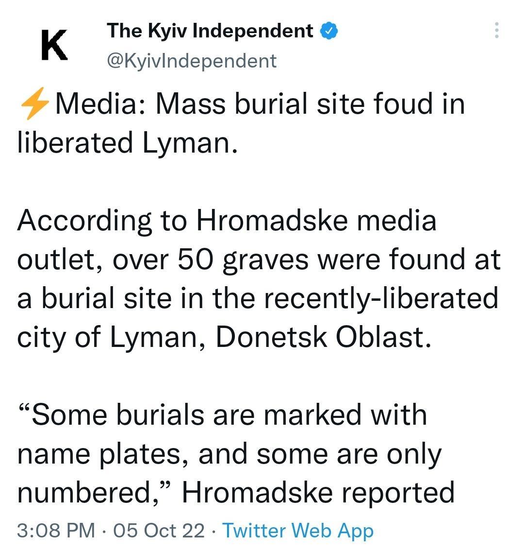 K The Kyiv Independent Kyivindependent 4 Media Mass burial site foud in liberated Lyman According to Hromadske media outlet over 50 graves were found at a burial site in the recently liberated city of Lyman Donetsk Oblast Some burials are marked with name plates and some are only numbered Hromadske reported 308 PM 05 Oct 22 Twitter Web App