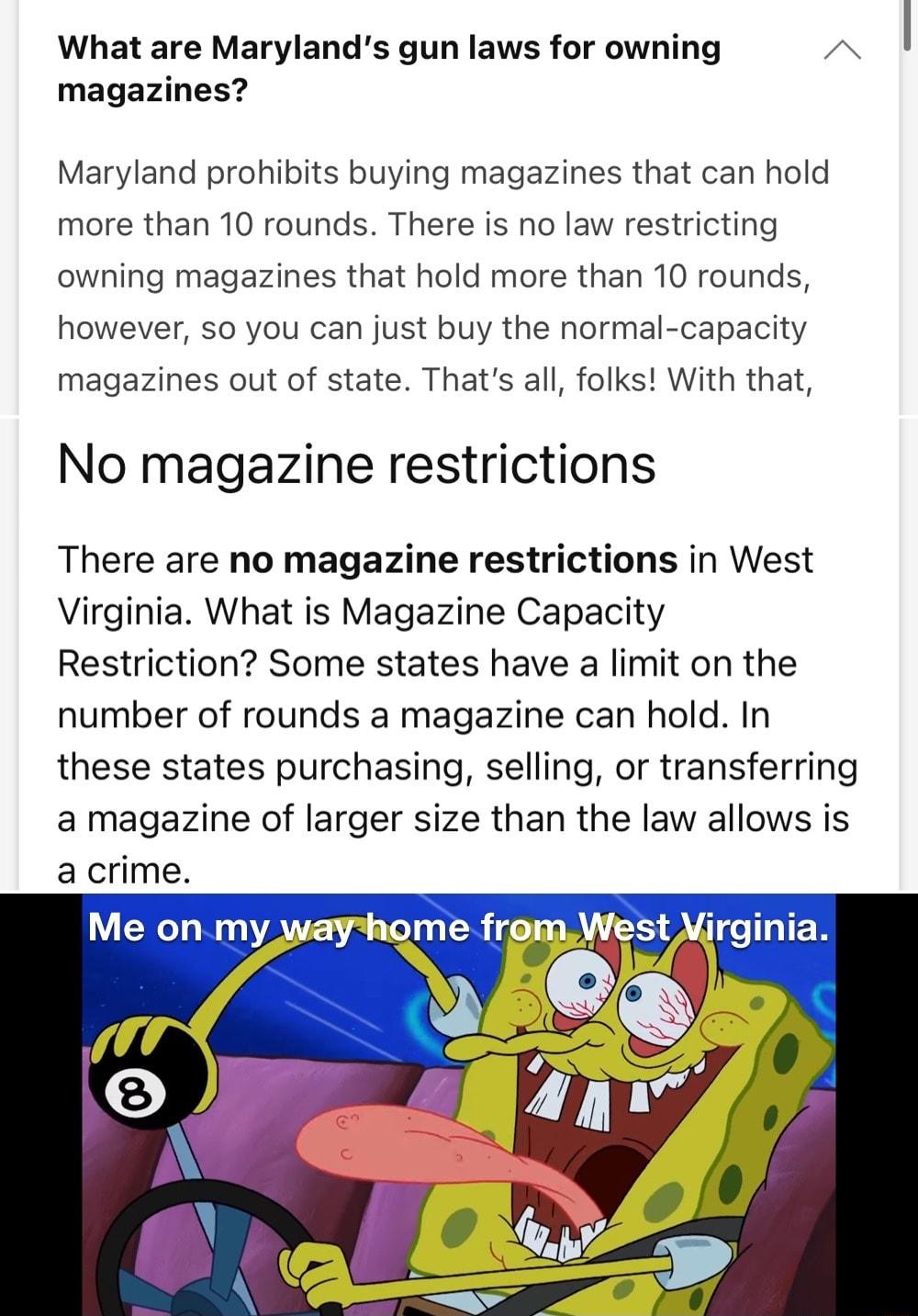 What are Marylands gun laws for owning A magazines Maryland prohibits buying magazines that can hold more than 10 rounds There is no law restricting owning magazines that hold more than 10 rounds however so you can just buy the normal capacity magazines out of state Thats all folks With that No magazine restrictions There are no magazine restrictions in West Virginia What is Magazine Capacity Rest