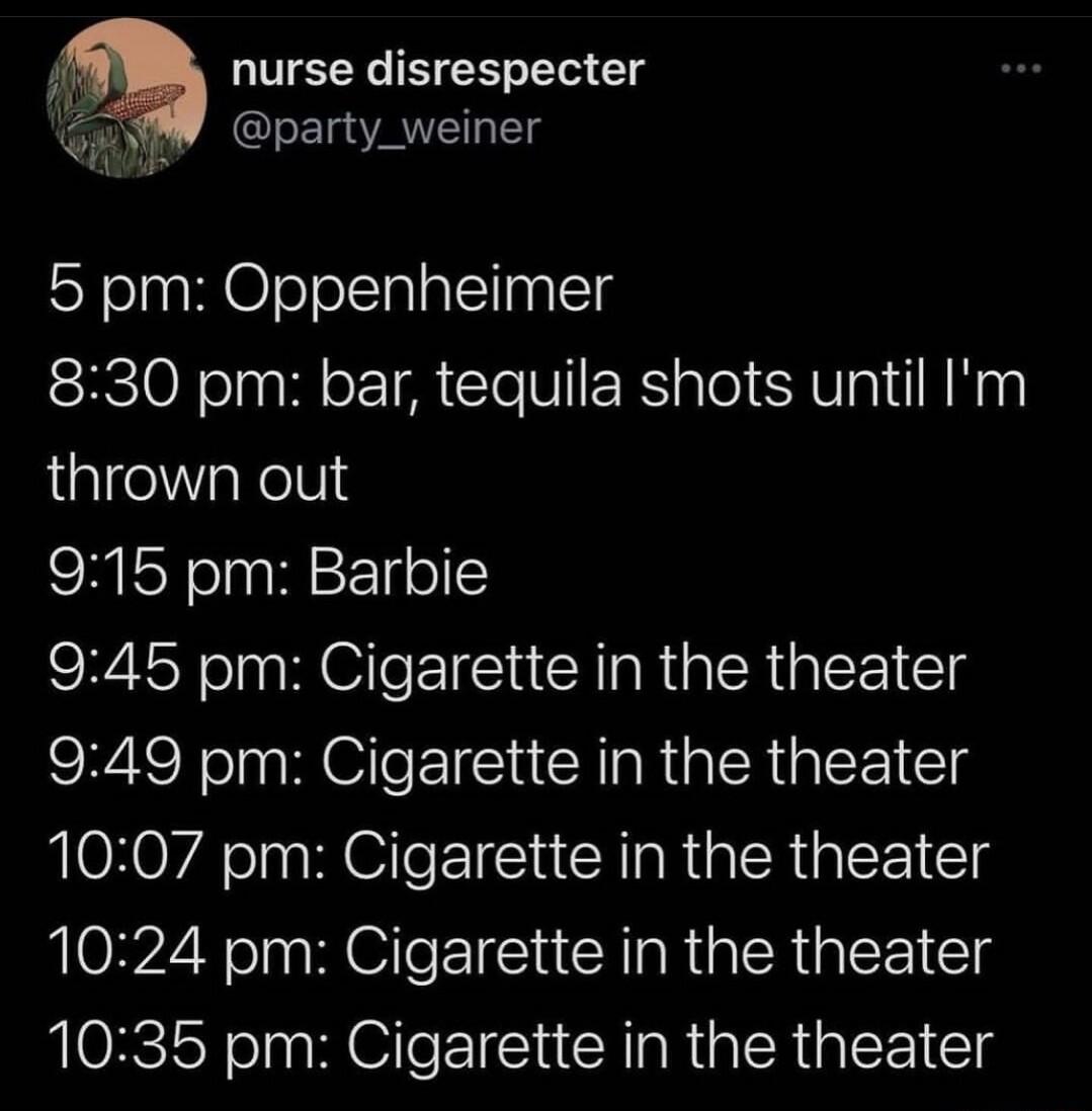 nurse disrespecter K party_weiner iy 5 pm Oppenheimer 830 pm bar tequila shots until Im thrown out 915 pm Barbie 945 pm Cigarette in the theater 949 pm Cigarette in the theater 1007 pm Cigarette in the theater 1024 pm Cigarette in the theater 1035 pm Cigarette in the theater