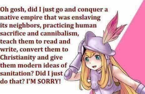 Oh gosh did I just go and conquer a native empire that was enslaving its neighbors practicing human sacrifice and cannibalism teach them to read and write convert them to Christianity and give them modern ideas of A sanitation Did I just do that IM SORRY