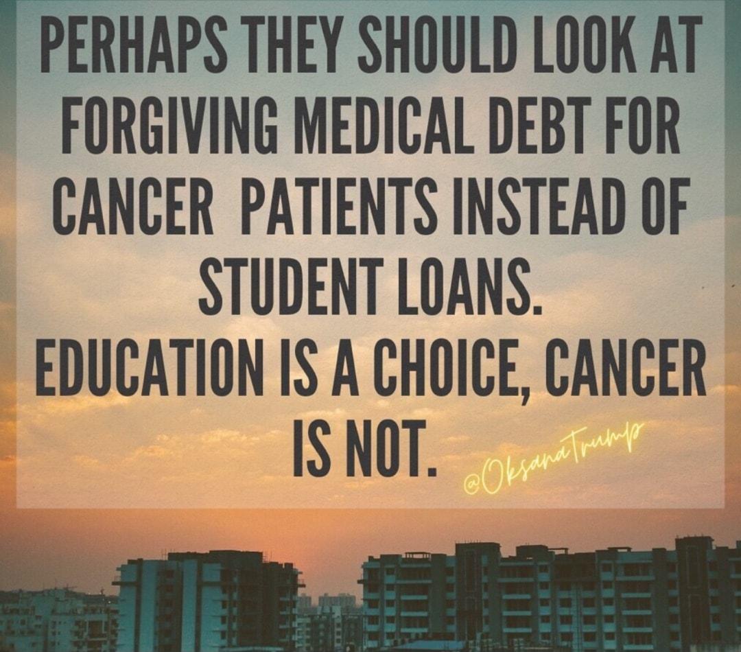 PERHAPS THEY SHOULD LOOK AT FORGIVING MEDICAL DEBT FOR CANCER PATIENTS INSTEAD OF STUDENT LOANS EDUCATION IS A CHOICE CANCER h IS NOT