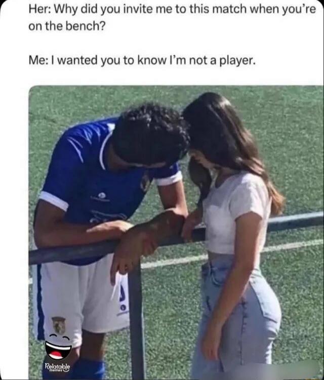 Her: Why did you invite me to this match when you're on the bench? Me: I wanted you to know I'm not a player.