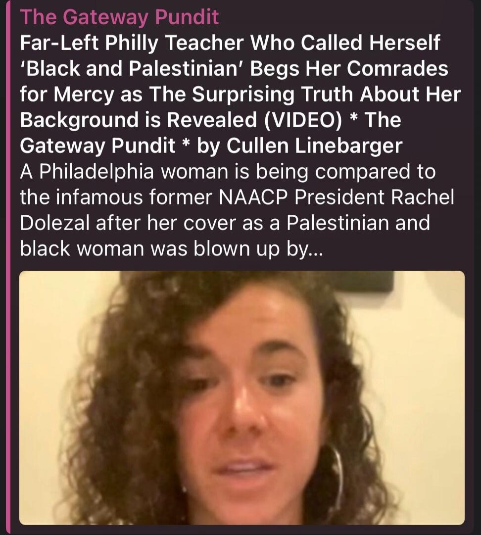 The Gateway Pundit Far-Left Philly Teacher Who Called Herself 'Black and Palestinian' Begs Her Comrades for Mercy as The Surprising Truth About Her Background is Revealed (VIDEO) * The Gateway Pundit * by Cullen Linebarger A Philadelphia woman is being compared to the infamous former NAACP President Rachel Dolezal after her cover as a Palestinian a