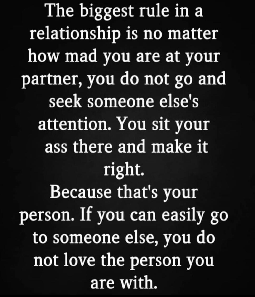 The biggest rule in a relationship is no matter how mad you are at your partner you do not go and seek someone elses attention You sit your ass there and make it right Because thats your person If you can easily go to someone else you do not love the person you are with