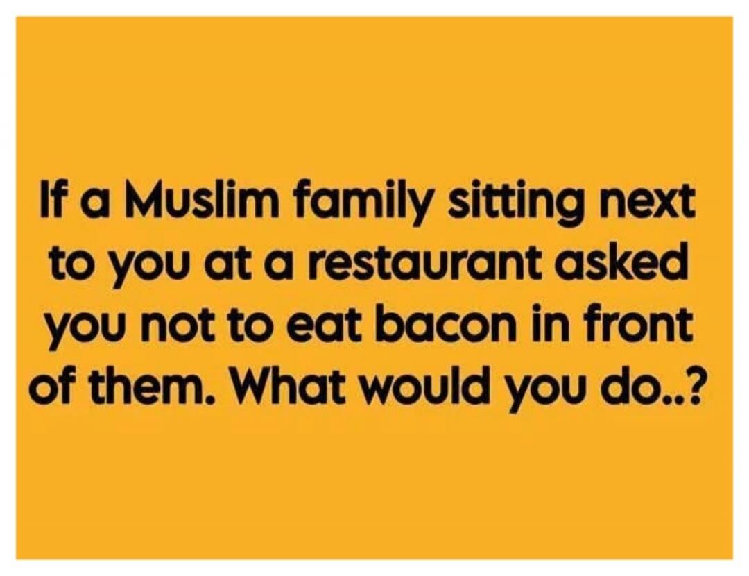 If a Muslim family sitting next to you at a restaurant asked you not to eat bacon in front of them. What would you do..?