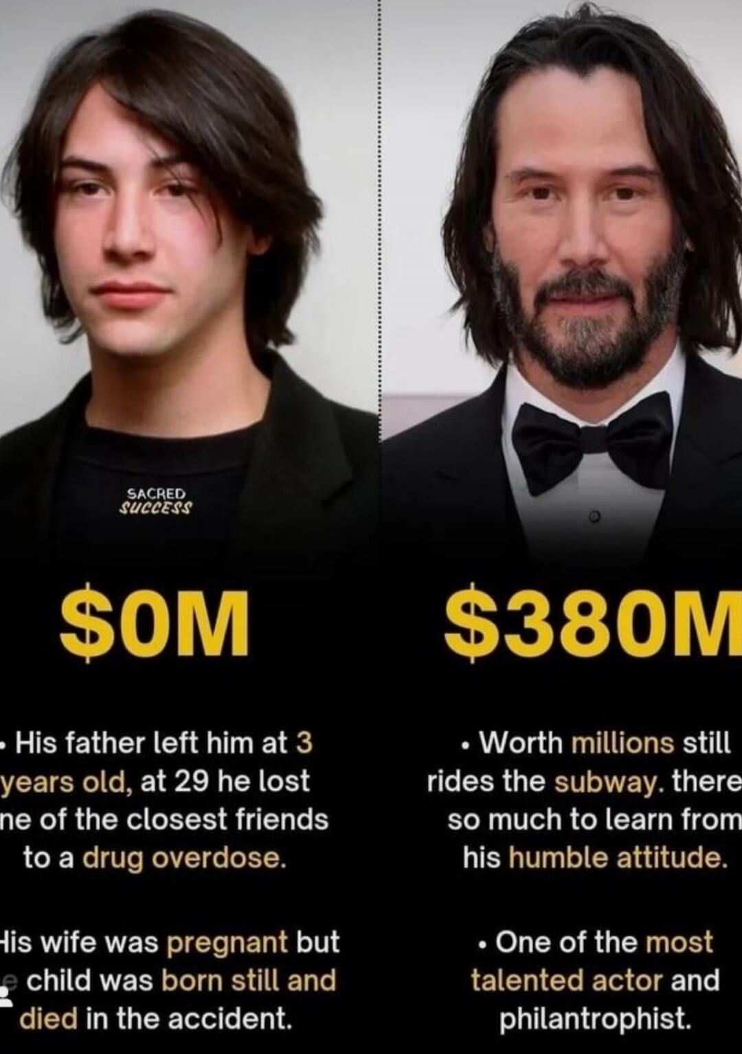 $0M vs $380M
• His father left him at 3 years old, at 29 he lost one of the closest friends to a drug overdose.
• His wife was pregnant but the child was born still and died in the accident.
• Worth millions still rides the subway, there is so much to learn from his humble attitude.
• One of the most talented actor and philanthropist.