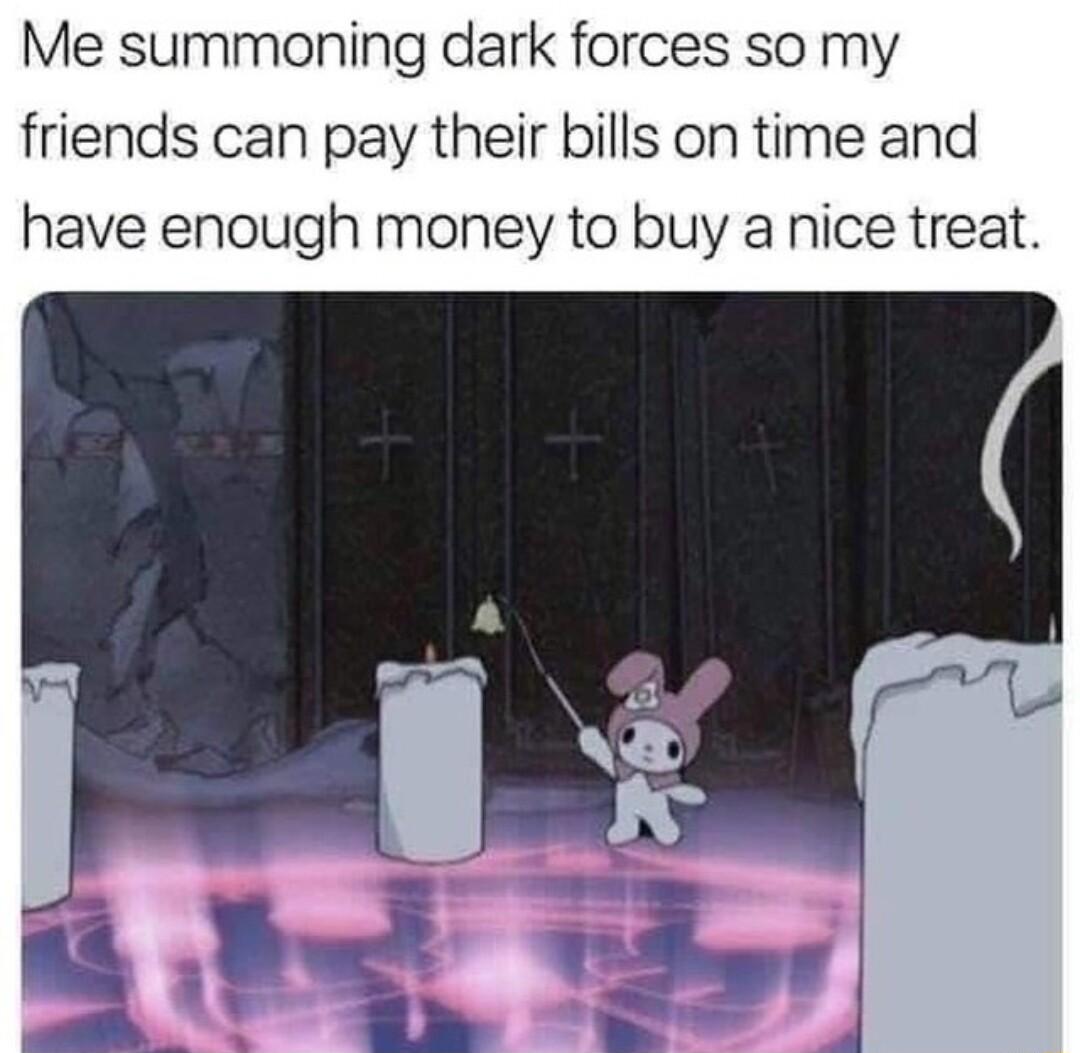 Me summoning dark forces so my friends can pay their bills on time and have enough money to buy a nice treat