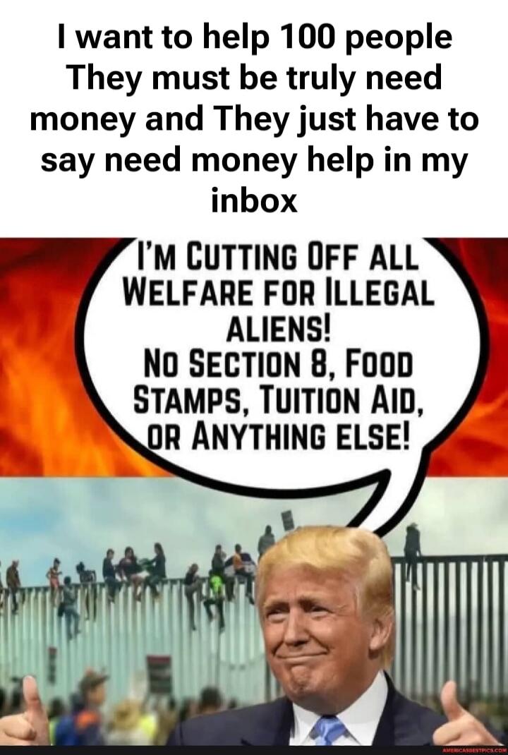 I want to help 100 people. They must truly need money, and they just have to say 'need money help' in my inbox. I'm cutting off all welfare for illegal aliens! No Section 8, food stamps, tuition aid, or anything else!