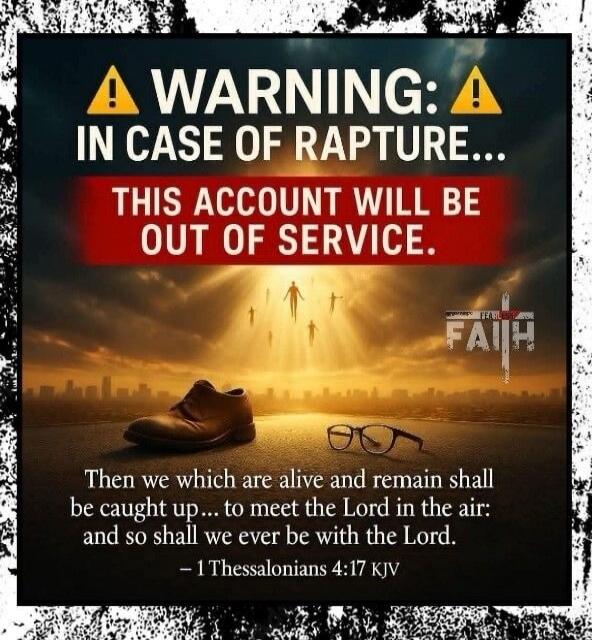 WARNING: IN CASE OF RAPTURE... THIS ACCOUNT WILL BE OUT OF SERVICE. Then we which are alive and remain shall be caught up... to meet the Lord in the air: and so shall we ever be with the Lord. - 1 Thessalonians 4:17 KJV FAITH