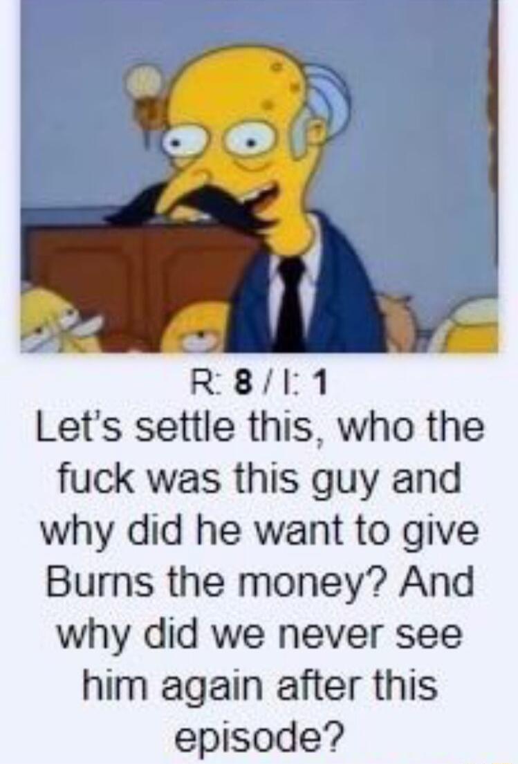 R8I1 Lets settle this who the fuck was this guy and why did he want to give Burns the money And why did we never see him again after this episode